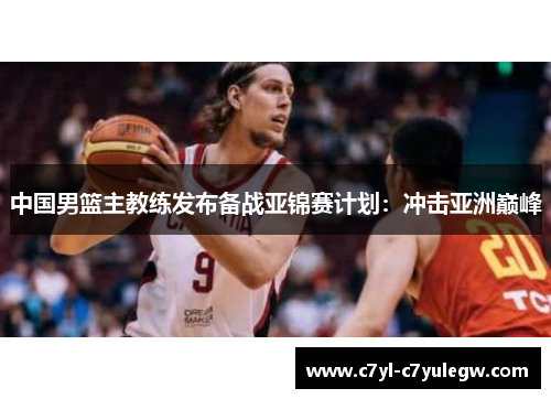 中国男篮主教练发布备战亚锦赛计划：冲击亚洲巅峰