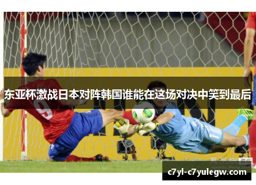 东亚杯激战日本对阵韩国谁能在这场对决中笑到最后