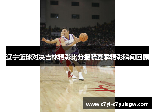 辽宁篮球对决吉林精彩比分揭晓赛季精彩瞬间回顾